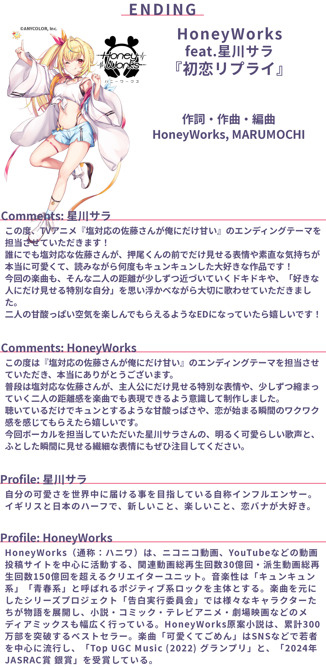 エンディングテーマ
HoneyWorks feat.星川サラ「初恋リプライ」
作詞・作曲・編曲: HoneyWorks, MARUMOCHI

Comments: 星川サラ
この度、TVアニメ『塩対応の佐藤さんが俺にだけ甘い』のエンディングテーマを担当させていただきます！
誰にでも塩対応な佐藤さんが、押尾くんの前でだけ見せる表情や素直な気持ちが本当に可愛くて、読みながら何度もキュンキュンした大好きな作品です！
今回の楽曲も、そんな二人の距離が少しずつ近づいていくドキドキや、「好きな人にだけ見せる特別な自分」を思い浮かべながら大切に歌わせていただきました。
二人の甘酸っぱい空気を楽しんでもらえるようなEDになっていたら嬉しいです！

Comments: HoneyWorks
この度は『塩対応の佐藤さんが俺にだけ甘い』のエンディングテーマを担当させていただき、本当にありがとうございます。
普段は塩対応な佐藤さんが、主人公にだけ見せる特別な表情や、少しずつ縮まっていく二人の距離感を楽曲でも表現できるよう意識して制作しました。
聴いているだけでキュンとするような甘酸っぱさや、恋が始まる瞬間のワクワク感を感じてもらえたら嬉しいです。
今回ボーカルを担当していただいた星川サラさんの、明るく可愛らしい歌声と、ふとした瞬間に見せる繊細な表情にもぜひ注目してください。

Profile: 星川サラ
自分の可愛さを世界中に届ける事を目指している自称インフルエンサー。
イギリスと日本のハーフで、新しいこと、楽しいこと、恋バナが大好き。

Profile: HoneyWorks
HoneyWorks（通称：ハニワ）は、ニコニコ動画、YouTubeなどの動画投稿サイトを中心に活動する、関連動画総再生回数30億回・派生動画総再生回数150億回を超えるクリエイターユニット。音楽性は「キュンキュン系」「青春系」と呼ばれるポジティブ系ロックを主体とする。楽曲を元にしたシリーズプロジェクト「告白実行委員会」では様々なキャラクターたちが物語を展開し、小説・コミック・テレビアニメ・劇場映画などのメディアミックスも幅広く行っている。HoneyWorks原案小説は、累計300万部を突破するベストセラー。楽曲「可愛くてごめん」はSNSなどで若者を中心に流行し、「Top UGC Music (2022) グランプリ」と、「2024年 JASRAC賞 銀賞」を受賞している。