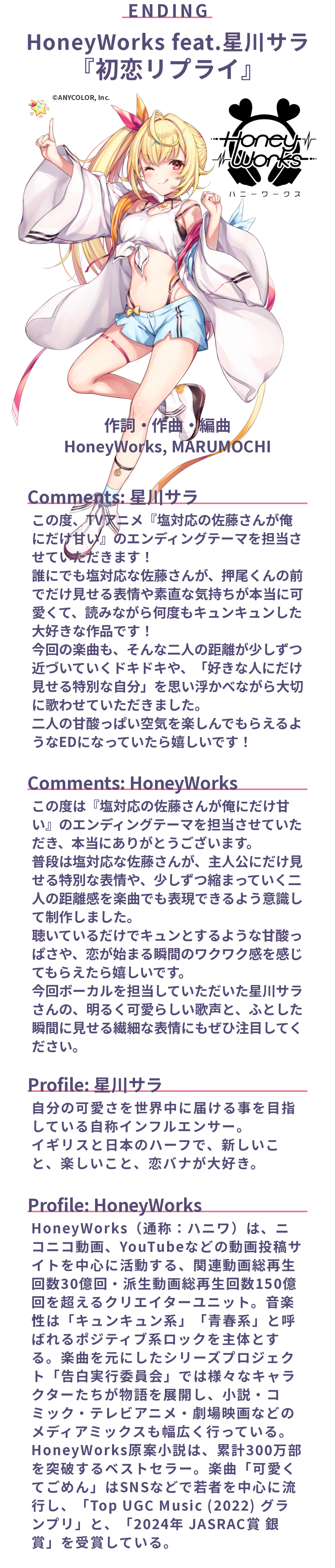 エンディングテーマ
HoneyWorks feat.星川サラ「初恋リプライ」
作詞・作曲・編曲: HoneyWorks, MARUMOCHI

Comments: 星川サラ
この度、TVアニメ『塩対応の佐藤さんが俺にだけ甘い』のエンディングテーマを担当させていただきます！
誰にでも塩対応な佐藤さんが、押尾くんの前でだけ見せる表情や素直な気持ちが本当に可愛くて、読みながら何度もキュンキュンした大好きな作品です！
今回の楽曲も、そんな二人の距離が少しずつ近づいていくドキドキや、「好きな人にだけ見せる特別な自分」を思い浮かべながら大切に歌わせていただきました。
二人の甘酸っぱい空気を楽しんでもらえるようなEDになっていたら嬉しいです！

Comments: HoneyWorks
この度は『塩対応の佐藤さんが俺にだけ甘い』のエンディングテーマを担当させていただき、本当にありがとうございます。
普段は塩対応な佐藤さんが、主人公にだけ見せる特別な表情や、少しずつ縮まっていく二人の距離感を楽曲でも表現できるよう意識して制作しました。
聴いているだけでキュンとするような甘酸っぱさや、恋が始まる瞬間のワクワク感を感じてもらえたら嬉しいです。
今回ボーカルを担当していただいた星川サラさんの、明るく可愛らしい歌声と、ふとした瞬間に見せる繊細な表情にもぜひ注目してください。

Profile: 星川サラ
自分の可愛さを世界中に届ける事を目指している自称インフルエンサー。
イギリスと日本のハーフで、新しいこと、楽しいこと、恋バナが大好き。

Profile: HoneyWorks
HoneyWorks（通称：ハニワ）は、ニコニコ動画、YouTubeなどの動画投稿サイトを中心に活動する、関連動画総再生回数30億回・派生動画総再生回数150億回を超えるクリエイターユニット。音楽性は「キュンキュン系」「青春系」と呼ばれるポジティブ系ロックを主体とする。楽曲を元にしたシリーズプロジェクト「告白実行委員会」では様々なキャラクターたちが物語を展開し、小説・コミック・テレビアニメ・劇場映画などのメディアミックスも幅広く行っている。HoneyWorks原案小説は、累計300万部を突破するベストセラー。楽曲「可愛くてごめん」はSNSなどで若者を中心に流行し、「Top UGC Music (2022) グランプリ」と、「2024年 JASRAC賞 銀賞」を受賞している。
