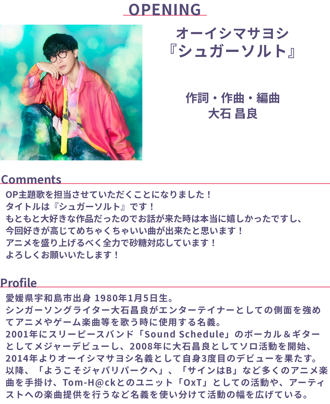オープニングテーマ
オーイシマサヨシ「シュガーソルト」
作詞・作曲・編曲: 大石 昌良

Comments:
OP主題歌を担当させていただくことになりました！
タイトルは『シュガーソルト』です！
もともと大好きな作品だったのでお話が来た時は本当に嬉しかったですし、今回好きが高じてめちゃくちゃいい曲が出来たと思います！
アニメを盛り上げるべく全力で砂糖対応しています！よろしくお願いいたします！  

Profile:
愛媛県宇和島市出身 1980年1月5日生。
シンガーソングライター大石昌良がエンターテイナーとしての側面を強めてアニメやゲーム楽曲等を歌う時に使用する名義。2001年にスリーピースバンド「Sound Schedule」のボーカル＆ギターとしてメジャーデビューし、2008年に大石昌良としてソロ活動を開始、2014年よりオーイシマサヨシ名義として自身3度目のデビューを果たす。
以降、「ようこそジャパリパークへ」、「サインはB」など多くのアニメ楽曲を手掛け、Tom-H@ckとのユニット「OxT」としての活動や、アーティストへの楽曲提供を行うなど名義を使い分けて活動の幅を広げている。