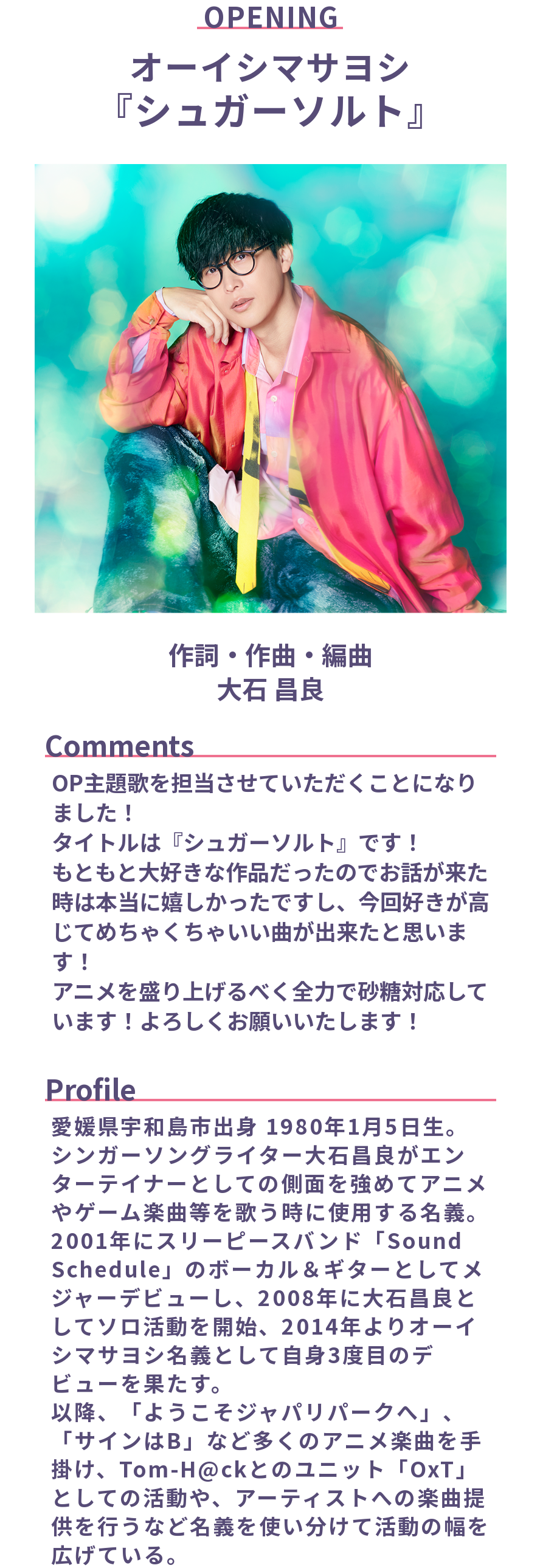 オープニングテーマ
オーイシマサヨシ「シュガーソルト」
作詞・作曲・編曲: 大石 昌良

Comments:
OP主題歌を担当させていただくことになりました！
タイトルは『シュガーソルト』です！
もともと大好きな作品だったのでお話が来た時は本当に嬉しかったですし、今回好きが高じてめちゃくちゃいい曲が出来たと思います！
アニメを盛り上げるべく全力で砂糖対応しています！よろしくお願いいたします！  

Profile:
愛媛県宇和島市出身 1980年1月5日生。
シンガーソングライター大石昌良がエンターテイナーとしての側面を強めてアニメやゲーム楽曲等を歌う時に使用する名義。2001年にスリーピースバンド「Sound Schedule」のボーカル＆ギターとしてメジャーデビューし、2008年に大石昌良としてソロ活動を開始、2014年よりオーイシマサヨシ名義として自身3度目のデビューを果たす。
以降、「ようこそジャパリパークへ」、「サインはB」など多くのアニメ楽曲を手掛け、Tom-H@ckとのユニット「OxT」としての活動や、アーティストへの楽曲提供を行うなど名義を使い分けて活動の幅を広げている。